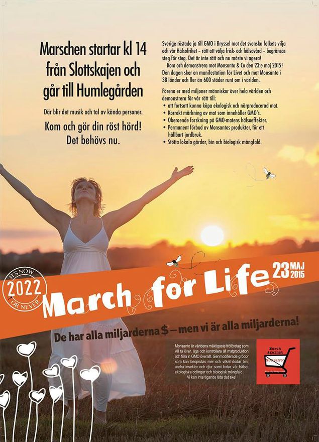 MARCH FOR LIFE – den 23 maj 2015 kl 14-16

Sverige röstade ja till GMO i Bryssel MOT det svenska folkets vilja och vår Hälsofrihet – rätt att välja frisk- och hälsovård – begränsas steg för steg. Snart blir det förbjudet att sälja ekologisk mat i näröppetbutiker och på mackar. Hälsokosthandlare har belagts med säljförbud för kosttillskott som överstiger livsmedelsverkets oseriöst låga nivåer. Det är inte rätt och nu måste vi agera!

Kom och demonstrera mot Monsanto & Co den 23:e maj 2015! Den dagen sker en Manifestation för Livet och mot Monsanto i 38 länder och fler än 600 städer runt om i världen. Det sker i Stockholm, Göteborg och Malmö – och jag talar i Humlegården i Stockholm.

Monsanto är världens mäktigaste fröföretag som vill ta över, äga och kontrollera all matproduktion och föra in GMO överallt. Monsanto tillverkade giftet Agent Orange som sprutades över Vietnam på 1970-talet, och deras ogräsmedel 